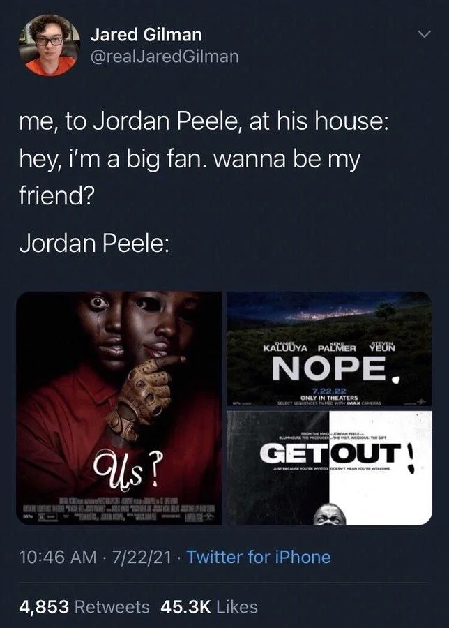Gilman
me, to Jordan Peele, at his house: hey, i'm a big fan. wanna be my
friend?
Jordan Peele:
 
(Photos of three posters)

US?

NOPE. 

GET OUT!