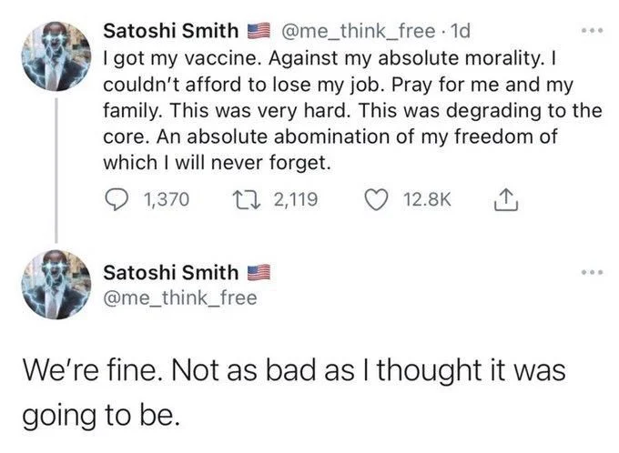 I got my vaccine. Against my absolute morality. I couldn't afford to lose my job. Pray for me and my family. This was very hard. This was degrading to the core. An absolute abomination of my freedom of which I will never forget.


Satoshi Smith
@me_think_free
We're fine. Not as bad as I thought it was
going to be.