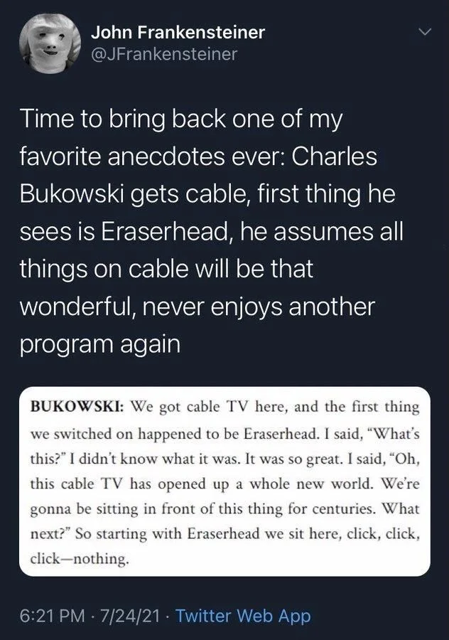 Time to bring back one of my
favorite anecdotes ever: Charles Bukowski gets cable, first thing he sees is Eraserhead, he assumes all things on cable will be that wonderful, never enjoys another program again

(Screenshot)

BUKOWSKI: We got cable TV here, and the first thing we switched on happened to be Eraserhead. I said, "What's this?" I didn't know what it was. It was so great. I said, "Oh, this cable TV has opened up a whole new world. We're gonna be sitting in front of this thing for centuries. What next?" So starting with Eraserhead we sit here, click, click, click-nothing.