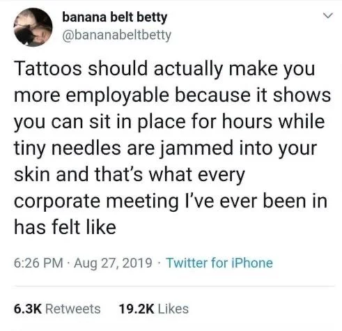 <
Tattoos should actually make you more employable because it shows you can sit in place for hours while tiny needles are jammed into your skin and that's what every
corporate meeting I've ever been in has felt like