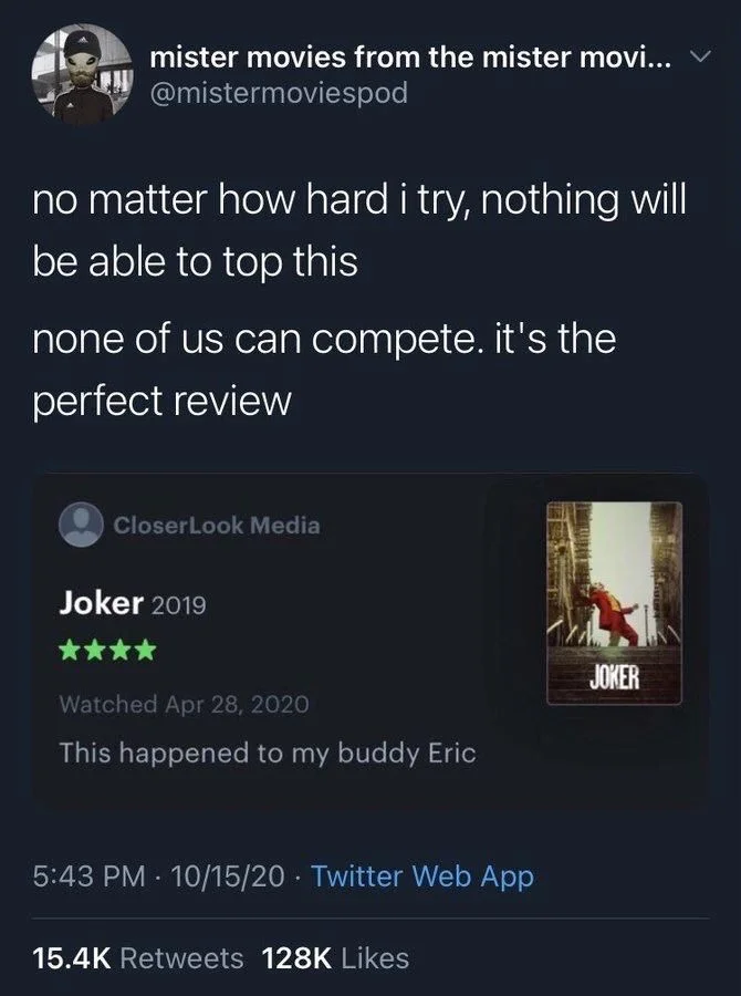 no matter how hard i try, nothing will be able to top this
none of us can compete. it's the
perfect review

(Screenshot of letterboxd review)

Closer Look Media
Joker 2019
Watched Apr 28, 2020
This happened to my buddy Eric