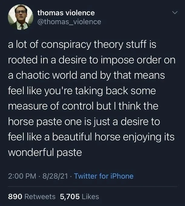 a lot of conspiracy theory stuff is rooted in a desire to impose order on a chaotic world and by that means feel like you're taking back some measure of control but I think the horse paste one is just a desire to feel like a beautiful horse enjoying its wonderful paste
2:00 PM 8/28/21.