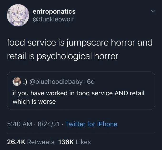 . 6d
if you have worked in food service AND retail which is worse

entroponatics
@dunkleowolf
food service is jumpscare horror and retail is psychological horror
