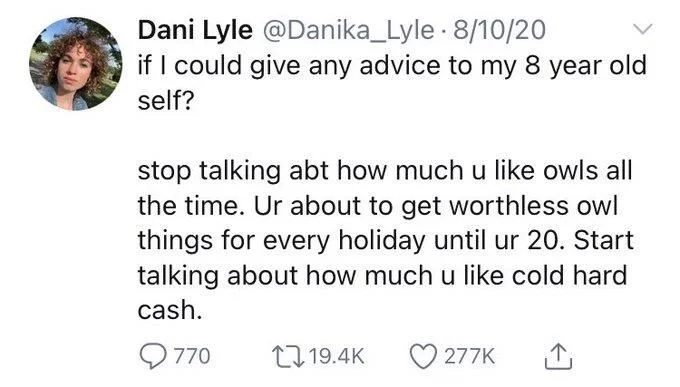 if I could give any advice to my 8 year old self?
stop talking abt how much u like owls all the time. Ur about to get worthless owl things for every holiday until ur 20. Start talking about how much u like cold hard cash.