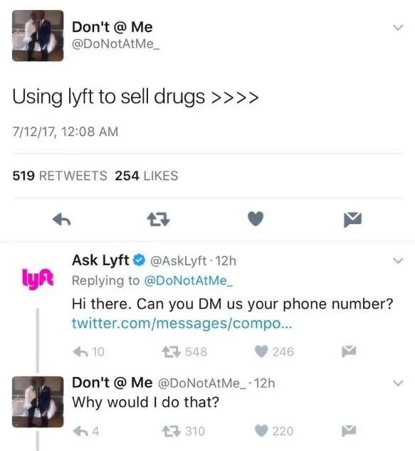 Using lyft to sell drugs >>>>



Ask Lyft @AskLyft 12h
Replying to @DoNotAtMe_
Hi there. Can you DM us your phone number? 


Don't @ Me @DoNotAtMe_ 12h
Why would I do that?