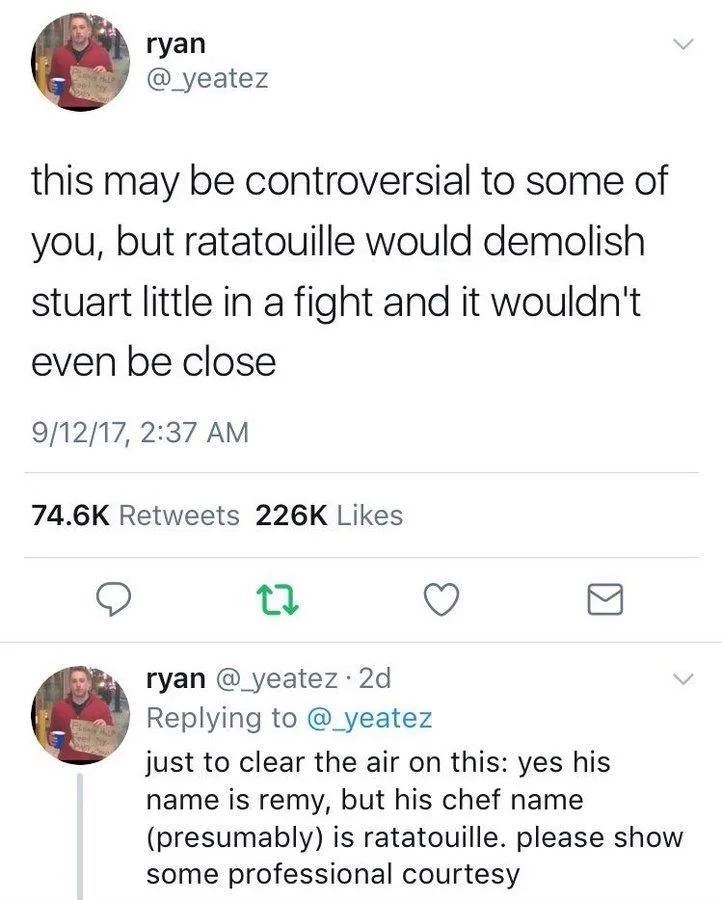this may be controversial to some of you, but ratatouille would demolish stuart little in a fight and it wouldn't even be close



ryan @_yeatez. 2d
just to clear the air on this: yes his name is remy, but his chef name
(presumably) is ratatouille. please show some professional courtesy