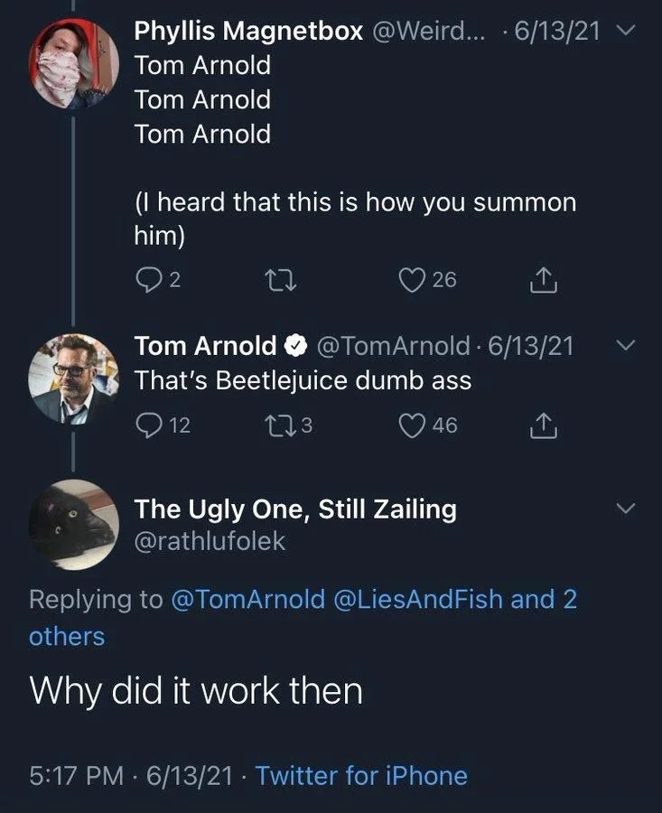 Tom Arnold
Tom Arnold
Tom Arnold
(I heard that this is how you summon
him)



Tom Arnold @Tom Arnold 6/13/21 That's Beetlejuice dumb ass



The Ugly One, Still Zailing
@rathlufolek
Why did it work then