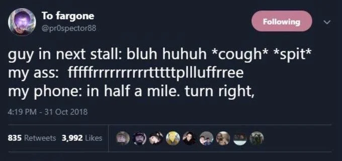 Following
guy in next stall: bluh huhuh *cough* *spit* my ass: fffffrrrrrrrrrrtttttp||luffrree
my phone: in half a mile. turn right,