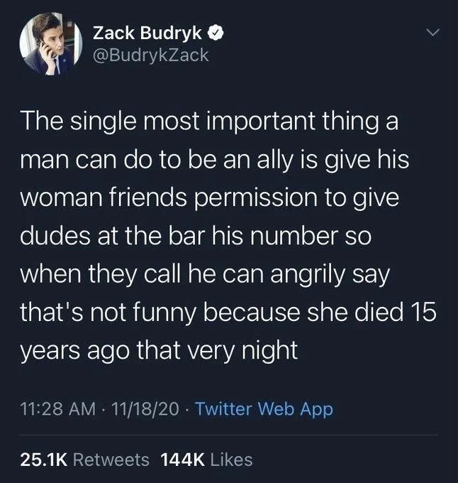 The single most important thing a man can do to be an ally is give his woman friends permission to give
dudes at the bar his number so when they call he can angrily say that's not funny because she died 15 years ago that very night