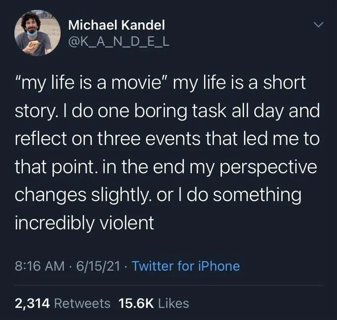 "my life is a movie" my life is a short story. I do one boring task all day and reflect on three events that led me to that point. in the end my perspective changes slightly. or I do something incredibly violent