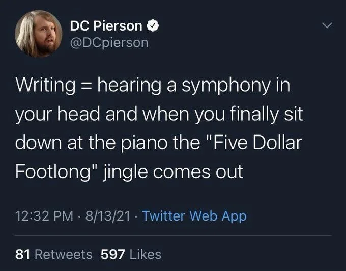 Writing hearing a symphony in your head and when you finally sit down at the piano the "Five Dollar Footlong" jingle comes out