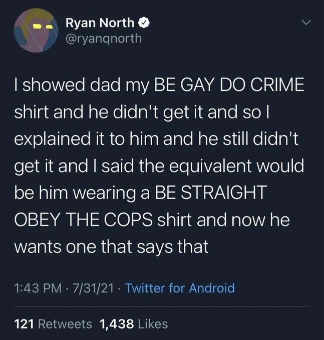 I showed dad my BE GAY DO CRIME shirt and he didn't get it and so I explained it to him and he still didn't get it and I said the equivalent would be him wearing a BE STRAIGHT OBEY THE COPS shirt and now he wants one that says that