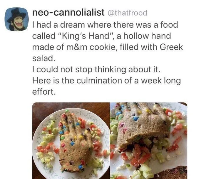 I had a dream where there was a food called "King's Hand", a hollow hand made of m&m cookie, filled with Greek salad.
I could not stop thinking about it. Here is the culmination of a week long effort.

(Photos of exactly that)