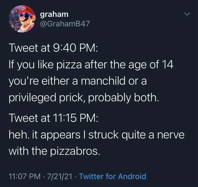 Tweet at 9:40 PM:
If you like pizza after the age of 14 you're either a manchild or a privileged prick, probably both.
Tweet at 11:15 PM:
heh. it appears I struck quite a nerve
with the pizzabros.