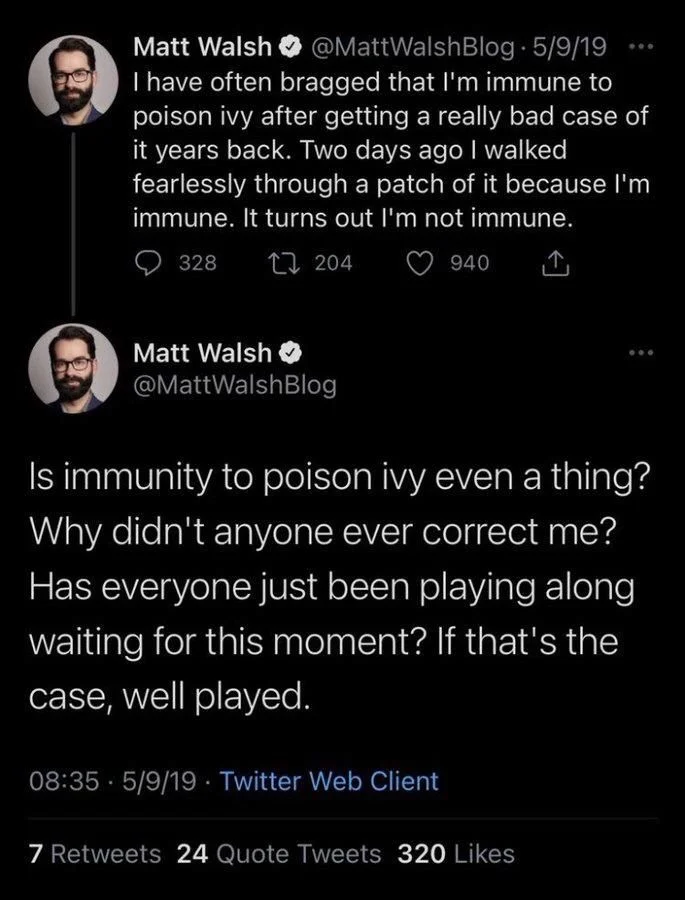 have often bragged that I'm immune to poison ivy after getting a really bad case of it years back. Two days ago I walked fearlessly through a patch of it because I'm immune. It turns out I'm not immune.



Matt Walsh
@MattWalshBlog
Is immunity to poison ivy even a thing? Why didn't anyone ever correct me? Has everyone just been playing along waiting for this moment? If that's the case, well played.