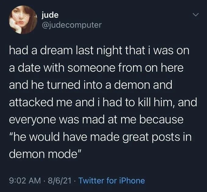 had a dream last night that i was on a date with someone from on here and he turned into a demon and attacked me and i had to kill him, and everyone was mad at me because "he would have made great posts in demon mode"