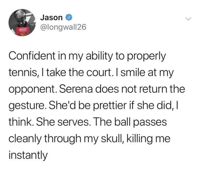 Confident in my ability to properly tennis, I take the court. I smile at my opponent. Serena does not return the gesture. She'd be prettier if she did, I think. She serves. The ball passes cleanly through my skull, killing me instantly