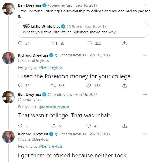 What's your favourite Steven Spielberg movie and why?

Ben Dreyfuss @bendreyfuss. Sep 16, 2017
"Jaws" because I didn't get a scholarship to college and my dad had to pay for
it.



Richard Dreyfuss
@RichardDreyfuss.
I used the Poseidon money for your college.


Ben Dreyfuss
@bendreyfuss Sep 16, 2017
That wasn't college. That was rehab.


Richard Dreyfuss @Richard Dreyfuss.
I get them confused because neither took.