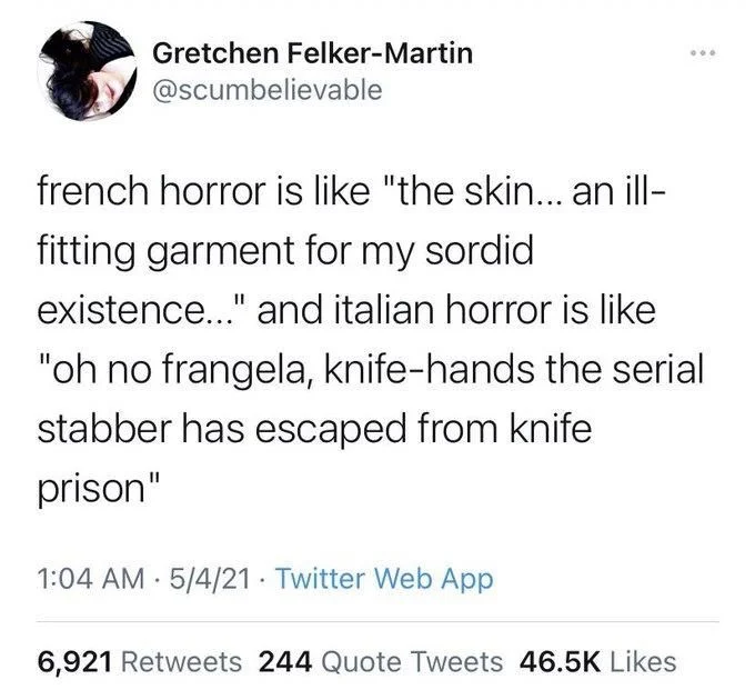 french horror is like "the skin... an ill- fitting garment for my sordid
existence..." and italian horror is like "oh no frangela, knife-hands the serial stabber has escaped from knife prison"