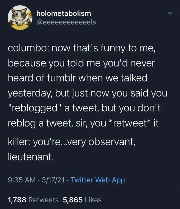 columbo: now that's funny to me, because you told me you'd never heard of tumblr when we talked yesterday, but just now you said you "reblogged" a tweet. but you don't reblog a tweet, sir, you *retweet* it
killer: you're...very observant, lieutenant.