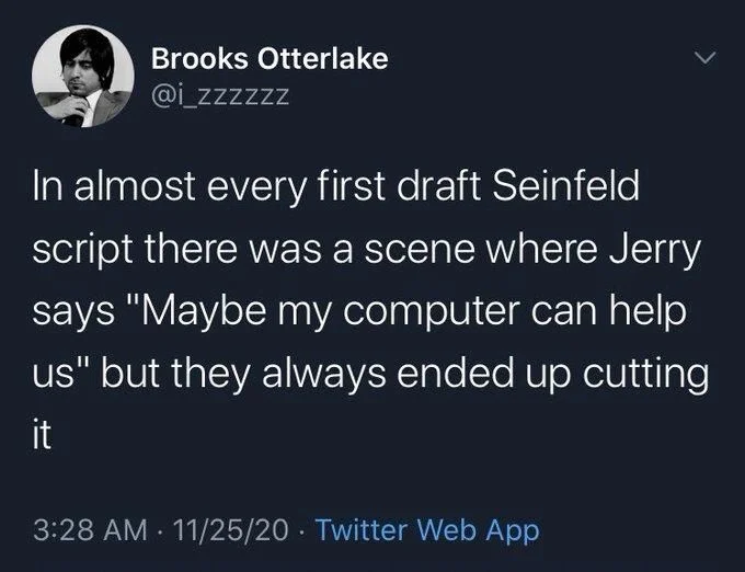 In almost every first draft Seinfeld script there was a scene where Jerry says "Maybe my computer can help us" but they always ended up cutting
it