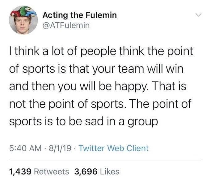 I think a lot of people think the point of sports is that your team will win and then you will be happy. That is not the point of sports. The point of sports is to be sad in a group
