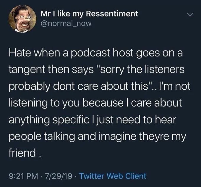Hate when a podcast host goes on a tangent then says "sorry the listeners probably dont care about this".. I'm not listening to you because I care about anything specific I just need to hear people talking and imagine theyre my friend.