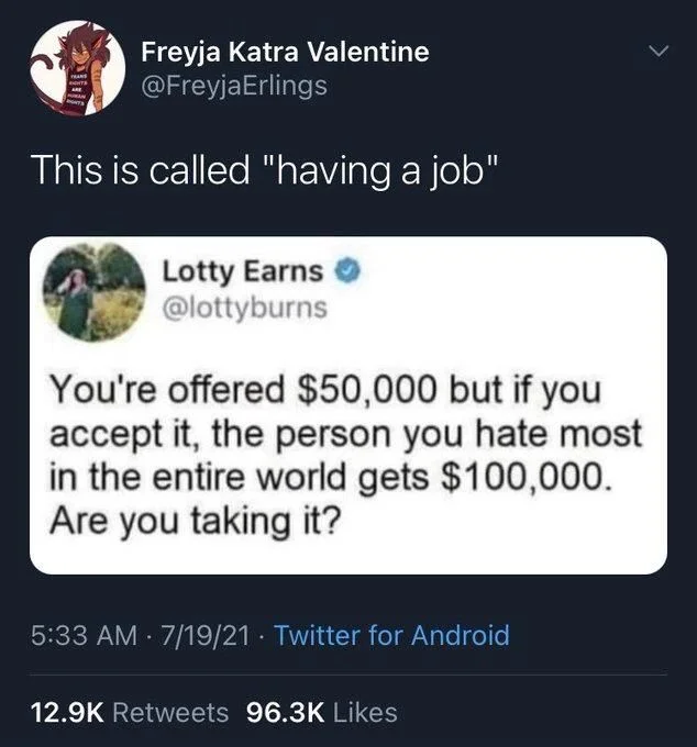 This is called "having a job"
Lotty Earns @lottyburns
You're offered $50,000 but if you accept it, the person you hate most in the entire world gets $100,000. Are you taking it?