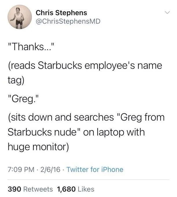 "Thanks..."
(reads Starbucks employee's name
tag)
"Greg."
(sits down and searches "Greg from Starbucks nude" on laptop with huge monitor)