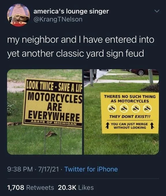 my neighbor and I have entered into yet another classic yard sign feud

(Photo: sign 1)

LOOK TWICE-SAVE A LIFE MOTORCYCLES ARE EVERYWHERE

(Photo: sign 2)

THERES NO SUCH THING AS MOTORCYCLES
THEY DONT EXIST!!
YOU CAN JUST MERGE WITHOUT LOOKING