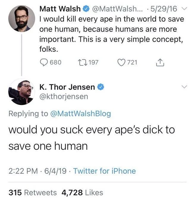 ...
5/29/16
I would kill every ape in the world to save one human, because humans are more important. This is a very simple concept, folks.


K. Thor Jensen
@kthorjensen
Replying to @MattWalshBlog
would you suck every ape's dick to
save one human