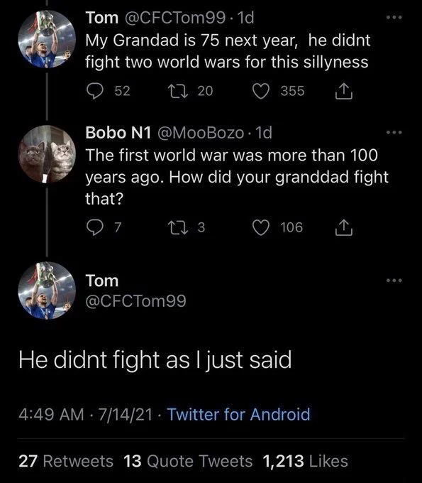 My Grandad is 75 next year, he didnt
fight two world wars for this sillyness


Bobo N1 @MooBozo 1d
The first world war was more than 100 years ago. How did your granddad fight
that?


Tom
@CFCTom99
He didnt fight as I just said