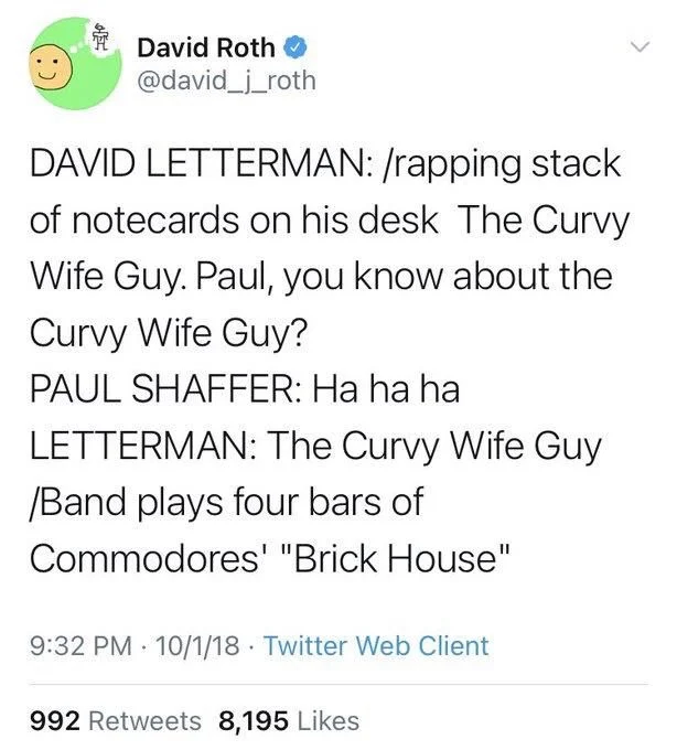 DAVID LETTERMAN: /rapping stack of notecards on his desk The Curvy Wife Guy. Paul, you know about the Curvy Wife Guy?
PAUL SHAFFER: Ha ha ha
LETTERMAN: The Curvy Wife Guy /Band plays four bars of Commodores' "Brick House"

9:32 PM 10/1/18 Twitter Web Client
992 Retweets 8,195 Likes