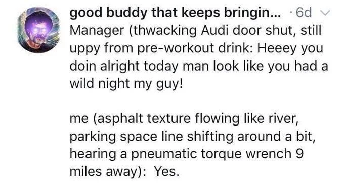good buddy that keeps bringin... ·6d Manager (thwacking Audi door shut, still uppy from pre-workout drink: Heeey you doin alright today man look like you had a wild night my guy!
me (asphalt texture flowing like river, parking space line shifting around a bit, hearing a pneumatic torque wrench 9 miles away): Yes.