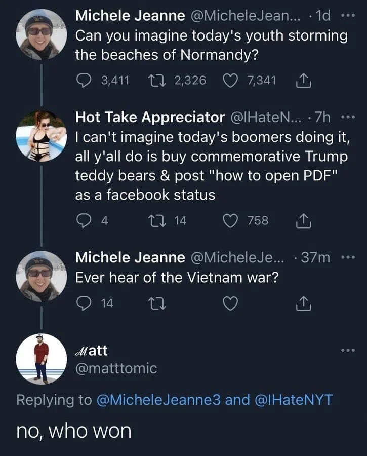 ... . 1d
Can you imagine today's youth storming the beaches of Normandy?


Hot Take Appreciator @IHateN... ·7h I can't imagine today's boomers doing it, all y'all do is buy commemorative Trump teddy bears & post "how to open PDF" as a facebook status


Michele Jeanne @MicheleJe... . 37m Ever hear of the Vietnam war?


Matt
@matttomic
no, who won