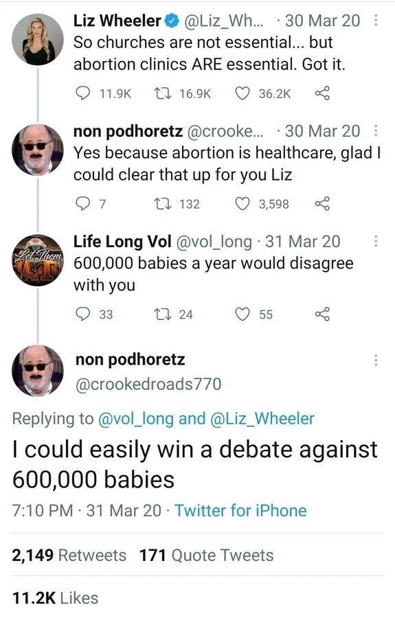 ... 30 Mar 20:
So churches are not essential... but
abortion clinics ARE essential. Got it.


non podhoretz @crooke... 30 Mar 20 : Yes because abortion is healthcare, glad I could clear that up for you Liz


Life Long Vol @vol_long· 31 Mar 20 600,000 babies a year would disagree
with you


non podhoretz
@crookedroads770
Replying to @vol_long and @Liz_Wheeler
I could easily win a debate against 600,000 babies