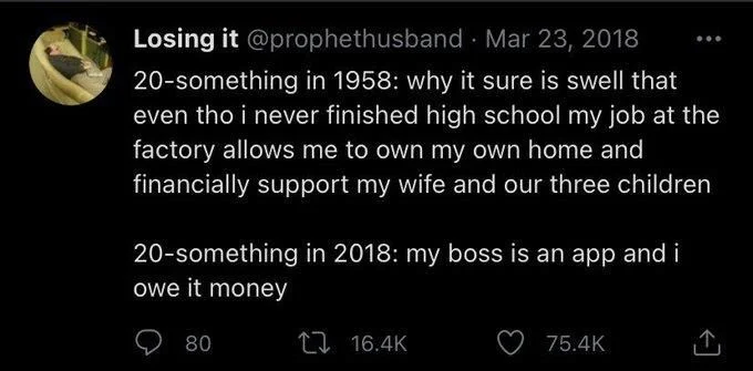 Mar 23, 2018 20-something in 1958: why it sure is swell that even tho i never finished high school my job at the factory allows me to own my own home and financially support my wife and our three children
20-something in 2018: my boss is an app and i owe it money