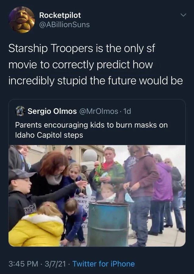 Starship Troopers is the only sf movie to correctly predict how incredibly stupid the future would be

Sergio Olmos @MrOlmos. 1d
Parents encouraging kids to burn masks on Idaho Capitol steps

(Photo: the same)