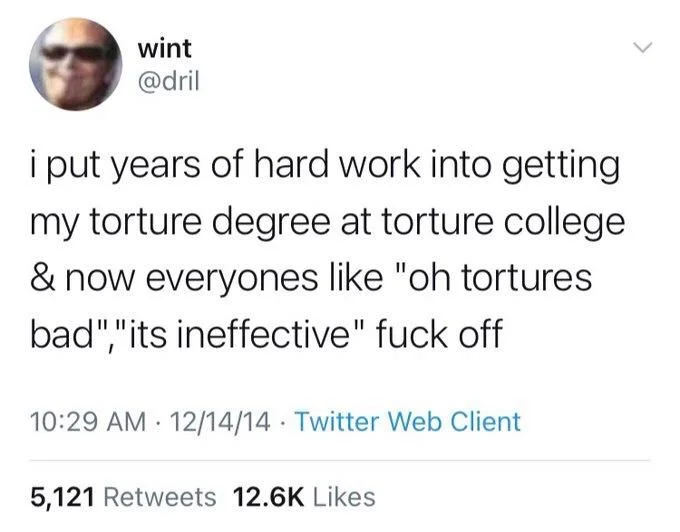 i put years of hard work into getting my torture degree at torture college & now everyones like "oh tortures bad","its ineffective" fuck off