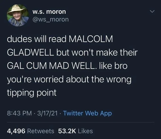 dudes will read MALCOLM
GLADWELL but won't make their GAL CUM MAD WELL. like bro
you're worried about the wrong tipping point