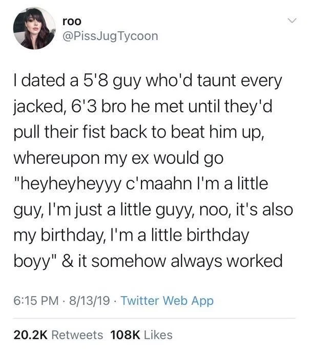 I dated a 5'8 guy who'd taunt every jacked, 6'3 bro he met until they'd pull their fist back to beat him up, whereupon my ex would go "heyheyheyyy c'maahn I'm a little guy, I'm just a little guyy, noo, it's also my birthday, I'm a little birthday
boyy" & it somehow always worked