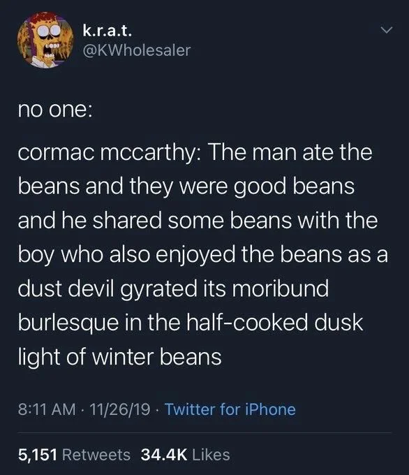 cormac mccarthy: The man ate the beans and they were good beans and he shared some beans with the boy who also enjoyed the beans as a dust devil gyrated its moribund burlesque in the half-cooked dusk light of winter beans