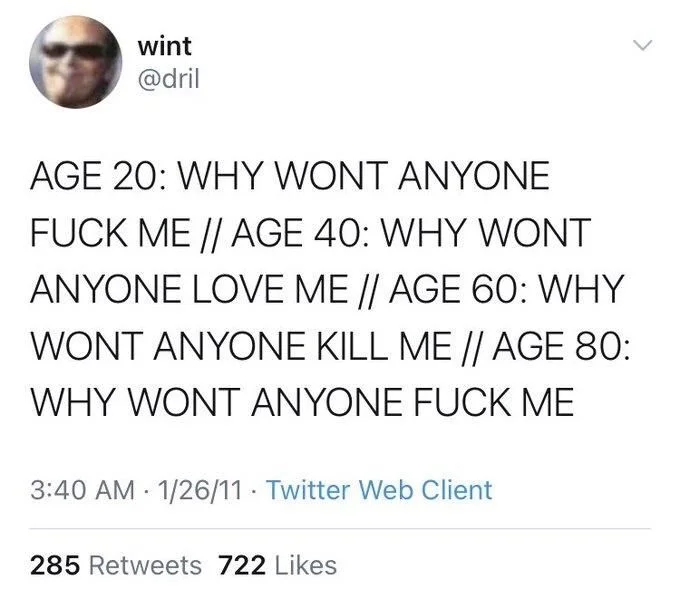 AGE 20: WHY WONT ANYONE FUCK ME // AGE 40: WHY WONT ANYONE LOVE ME // AGE 60: WHY WONT ANYONE KILL ME // AGE 80: WHY WONT ANYONE FUCK ME