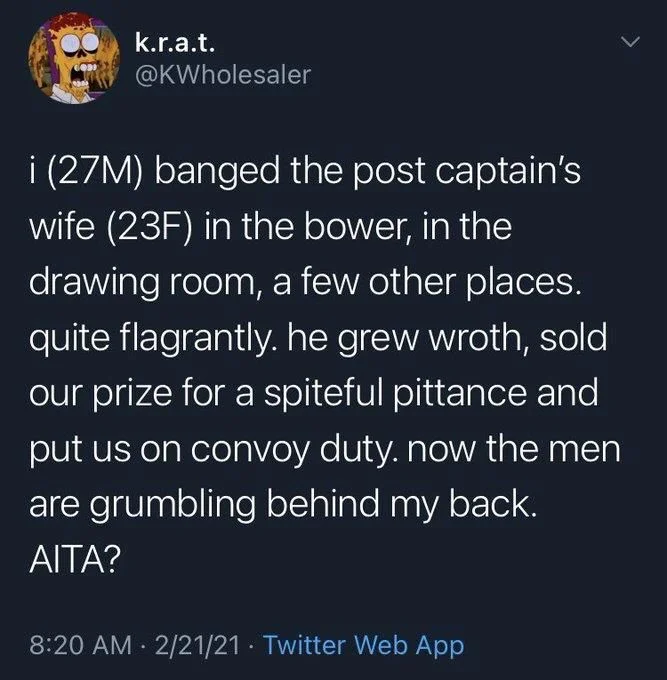 i (27M) banged the post captain's wife (23F) in the bower, in the drawing room, a few other places. quite flagrantly. he grew wroth, sold our prize for a spiteful pittance and put us on convoy duty. now the men are grumbling behind my back.
AITA?
