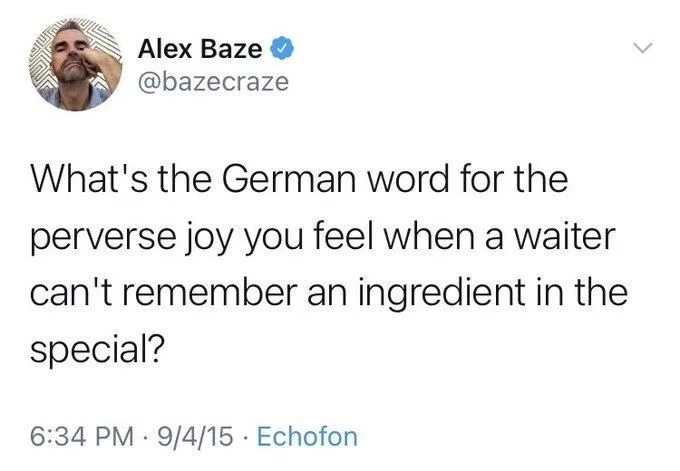 What's the German word for the
perverse joy you feel when a waiter can't remember an ingredient in the
special?