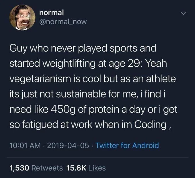 Guy who never played sports and started weightlifting at age 29: Yeah vegetarianism is cool but as an athlete its just not sustainable for me, i find i need like 450g of protein a day or i get so fatigued at work when im Coding,