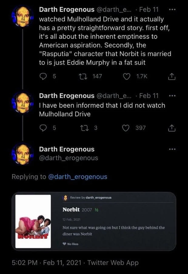 .... Feb 11 watched Mulholland Drive and it actually has a pretty straightforward story. first off, it's all about the inherent emptiness to American aspiration. Secondly, the "Rasputia" character that Norbit is married to is just Eddie Murphy in a fat suit


Darth Erogenous @darth_e.... Feb 11 
I have been informed that I did not watch Mulholland Drive



Review by darth erogenous
Norbit
Not sure what was going on but I think the g guy behind the diner was Norbit