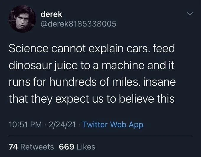 Science cannot explain cars. feed dinosaur juice to a machine and it runs for hundreds of miles. insane that they expect us to believe this