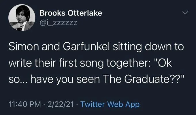 Simon and Garfunkel sitting down to write their first song together: "Ok so... have you seen The Graduate??"