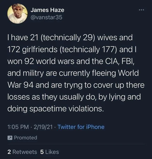I have 21 (technically 29) wives and 172 girlfriends (technically 177) and I won 92 world wars and the CIA, FBI, and militry are currently fleeing World War 94 and are tryng to cover up there losses as they usually do, by lying and doing spacetime violations.